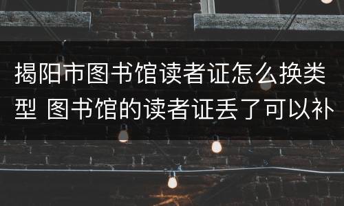 揭阳市图书馆读者证怎么换类型 图书馆的读者证丢了可以补吗