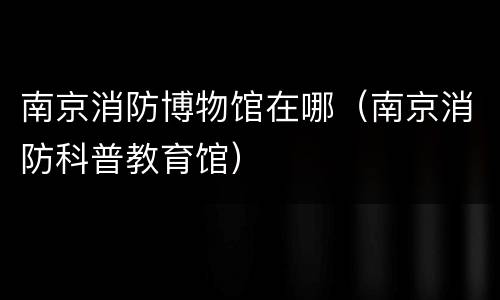 南京消防博物馆在哪（南京消防科普教育馆）