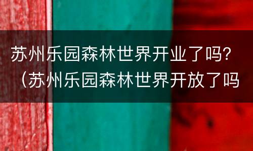 苏州乐园森林世界开业了吗？（苏州乐园森林世界开放了吗）