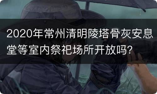 2020年常州清明陵塔骨灰安息堂等室内祭祀场所开放吗？