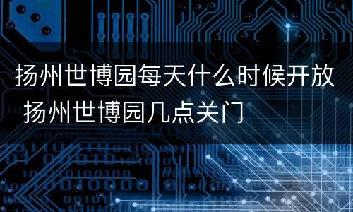扬州世博园每天什么时候开放 扬州世博园几点关门