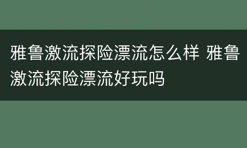 雅鲁激流探险漂流怎么样 雅鲁激流探险漂流好玩吗