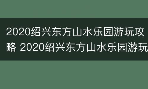 2020绍兴东方山水乐园游玩攻略 2020绍兴东方山水乐园游玩攻略视频