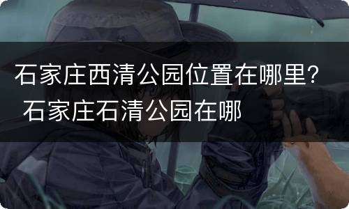 石家庄西清公园位置在哪里？ 石家庄石清公园在哪