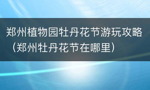 郑州植物园牡丹花节游玩攻略（郑州牡丹花节在哪里）