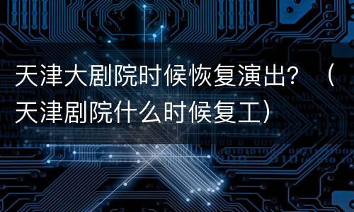 天津大剧院时候恢复演出？（天津剧院什么时候复工）