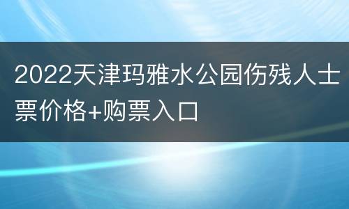 2022天津玛雅水公园伤残人士票价格+购票入口