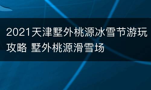 2021天津墅外桃源冰雪节游玩攻略 墅外桃源滑雪场