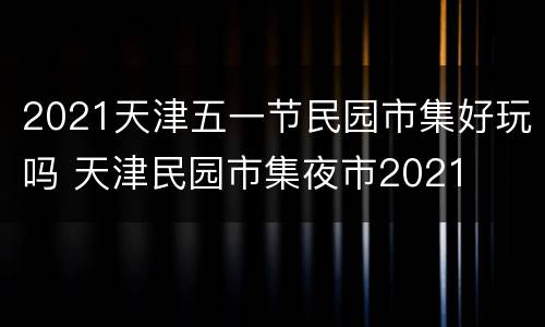 2021天津五一节民园市集好玩吗 天津民园市集夜市2021