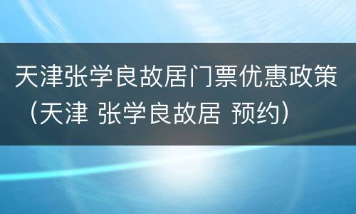天津张学良故居门票优惠政策（天津 张学良故居 预约）
