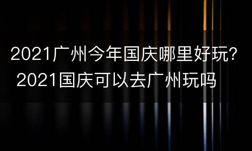 2021广州今年国庆哪里好玩？ 2021国庆可以去广州玩吗
