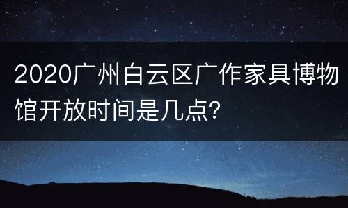 2020广州白云区广作家具博物馆开放时间是几点？