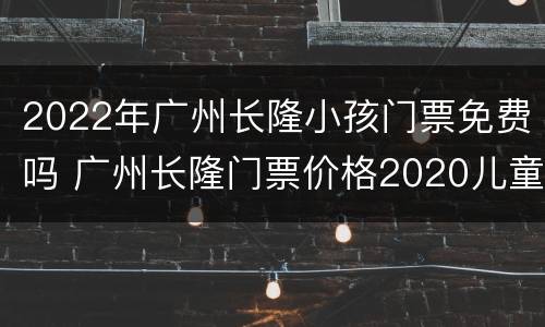 2022年广州长隆小孩门票免费吗 广州长隆门票价格2020儿童票