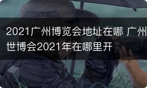 2021广州博览会地址在哪 广州世博会2021年在哪里开