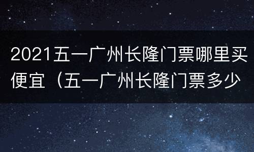 2021五一广州长隆门票哪里买便宜（五一广州长隆门票多少钱）