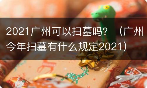 2021广州可以扫墓吗？（广州今年扫墓有什么规定2021）