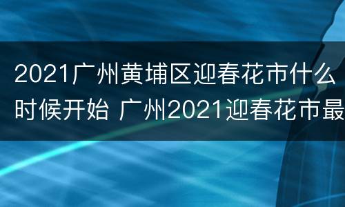 2021广州黄埔区迎春花市什么时候开始 广州2021迎春花市最新情况