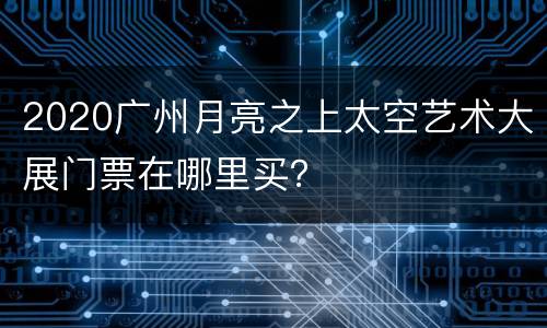 2020广州月亮之上太空艺术大展门票在哪里买？