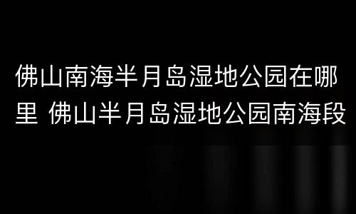 佛山南海半月岛湿地公园在哪里 佛山半月岛湿地公园南海段