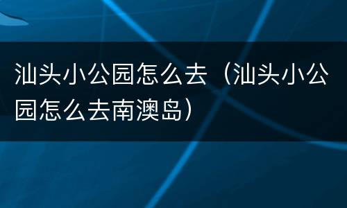 汕头小公园怎么去（汕头小公园怎么去南澳岛）