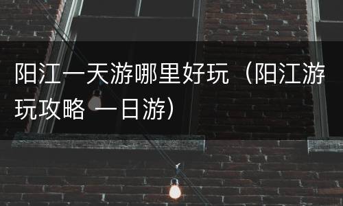 阳江一天游哪里好玩（阳江游玩攻略 一日游）