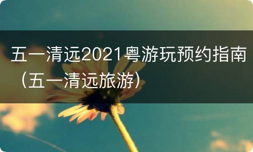 五一清远2021粤游玩预约指南（五一清远旅游）