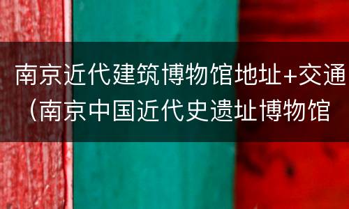 南京近代建筑博物馆地址+交通（南京中国近代史遗址博物馆管理建设办公室）