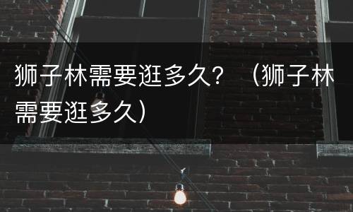 狮子林需要逛多久？（狮子林需要逛多久）