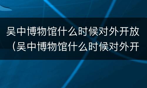 吴中博物馆什么时候对外开放（吴中博物馆什么时候对外开放的）