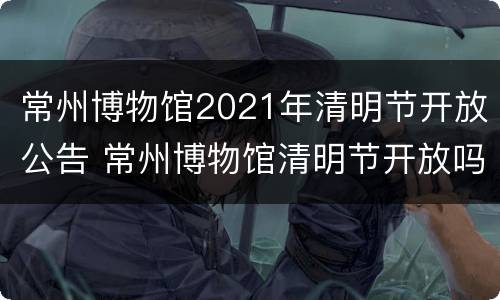常州博物馆2021年清明节开放公告 常州博物馆清明节开放吗