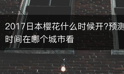 2017日本樱花什么时候开?预测时间在哪个城市看