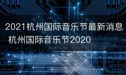 2021杭州国际音乐节最新消息 杭州国际音乐节2020