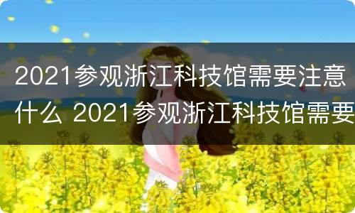 2021参观浙江科技馆需要注意什么 2021参观浙江科技馆需要注意什么细节