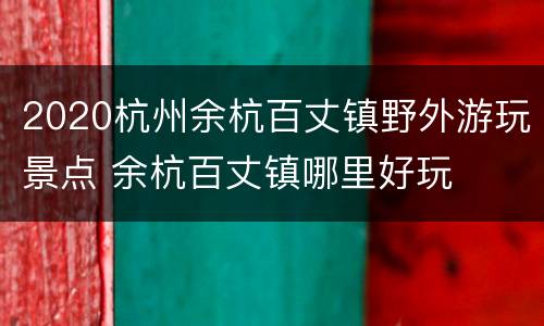 2020杭州余杭百丈镇野外游玩景点 余杭百丈镇哪里好玩