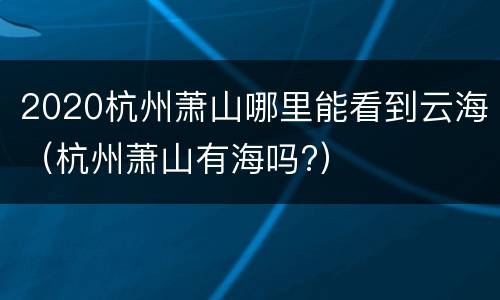 2020杭州萧山哪里能看到云海（杭州萧山有海吗?）