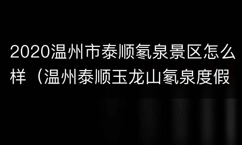2020温州市泰顺氡泉景区怎么样（温州泰顺玉龙山氡泉度假村怎么样）