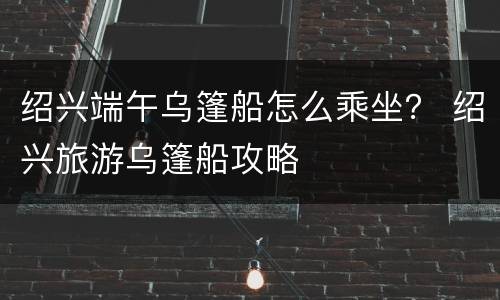 绍兴端午乌篷船怎么乘坐？ 绍兴旅游乌篷船攻略