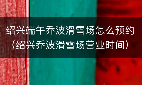 绍兴端午乔波滑雪场怎么预约（绍兴乔波滑雪场营业时间）