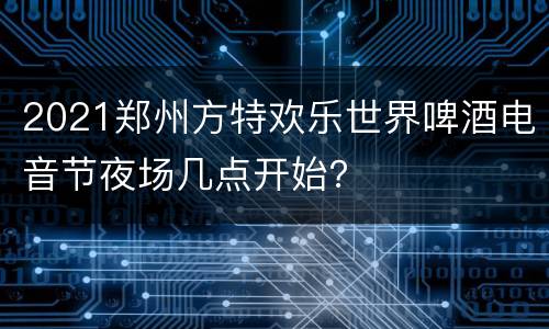 2021郑州方特欢乐世界啤酒电音节夜场几点开始？