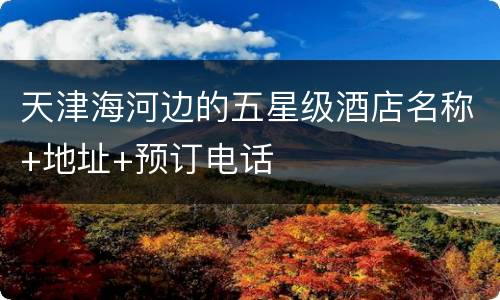 天津海河边的五星级酒店名称+地址+预订电话