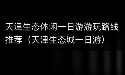 天津生态休闲一日游游玩路线推荐（天津生态城一日游）