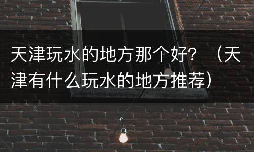 天津玩水的地方那个好？（天津有什么玩水的地方推荐）
