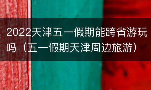 2022天津五一假期能跨省游玩吗（五一假期天津周边旅游）