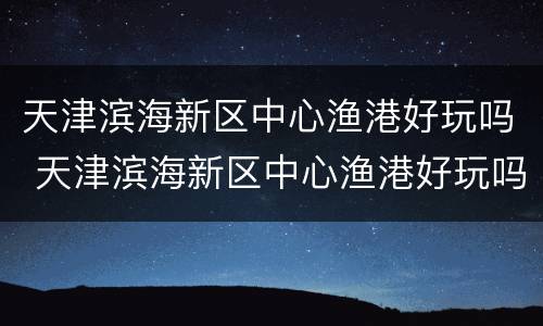 天津滨海新区中心渔港好玩吗 天津滨海新区中心渔港好玩吗多少钱