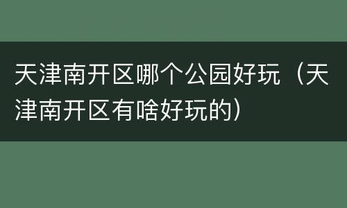 天津南开区哪个公园好玩（天津南开区有啥好玩的）