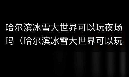 哈尔滨冰雪大世界可以玩夜场吗（哈尔滨冰雪大世界可以玩夜场吗）