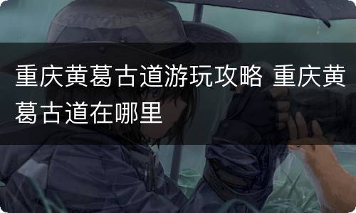 重庆黄葛古道游玩攻略 重庆黄葛古道在哪里