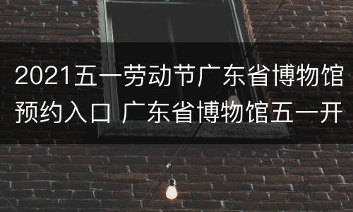 2021五一劳动节广东省博物馆预约入口 广东省博物馆五一开放时间