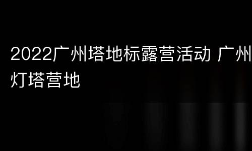 2022广州塔地标露营活动 广州灯塔营地