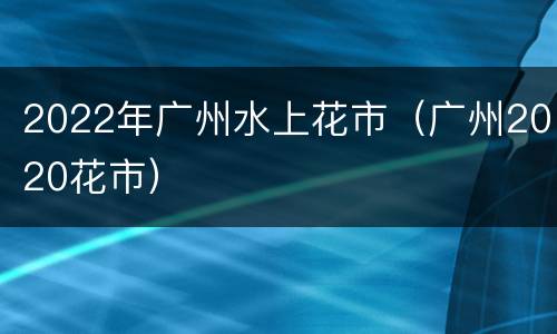 2022年广州水上花市（广州2020花市）